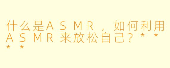 什么是ASMR,如何利用ASMR来放松自己?****