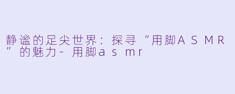 静谧的足尖世界：探寻“用脚ASMR”的魅力-用脚asmr