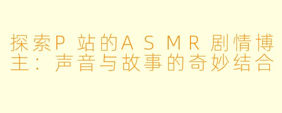 探索P站的ASMR剧情博主：声音与故事的奇妙结合