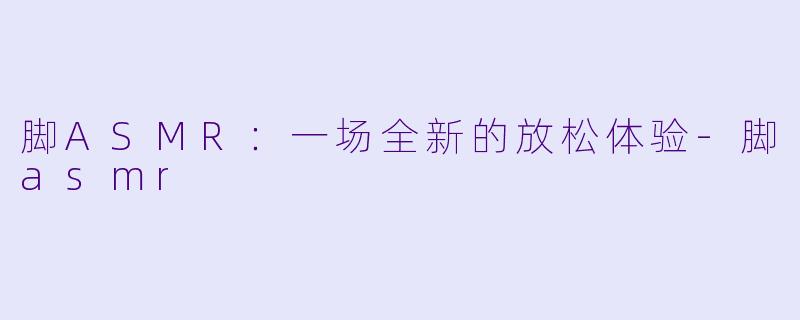 脚ASMR：一场全新的放松体验-脚asmr