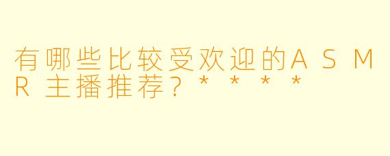 有哪些比较受欢迎的ASMR主播推荐?****