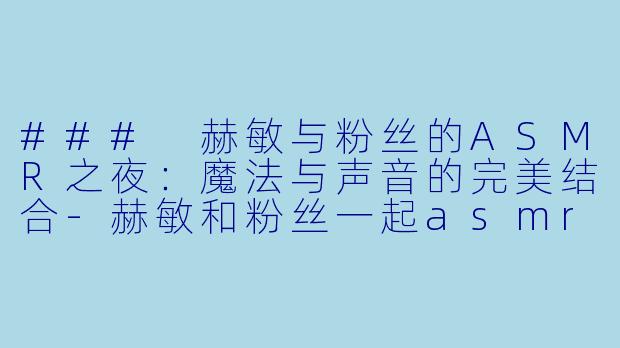 ### 赫敏与粉丝的ASMR之夜：魔法与声音的完美结合-赫敏和粉丝一起asmr