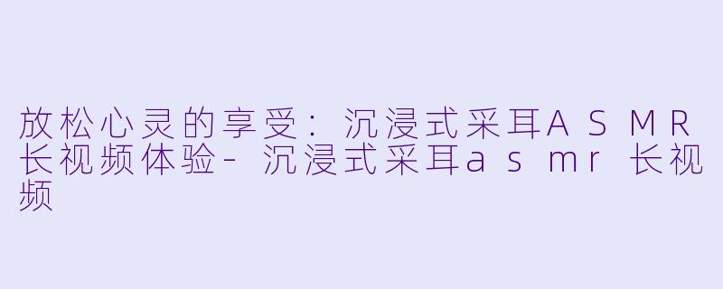 放松心灵的享受：沉浸式采耳ASMR长视频体验-沉浸式采耳asmr长视频