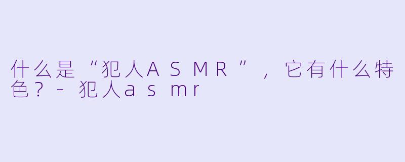 什么是“犯人ASMR”,它有什么特色?
