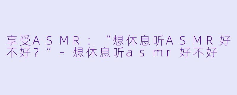 享受ASMR：“想休息听ASMR好不好？”-想休息听asmr好不好