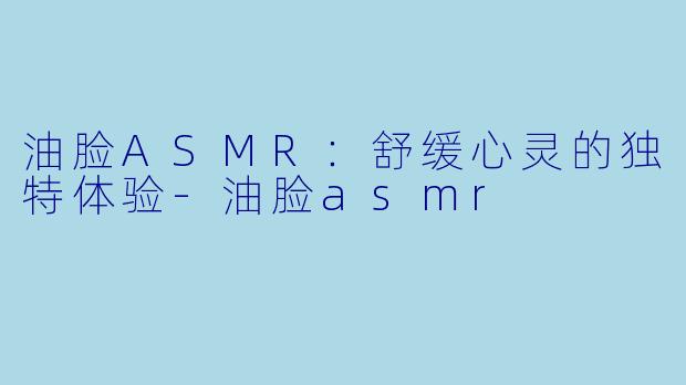 油脸ASMR：舒缓心灵的独特体验-油脸asmr
