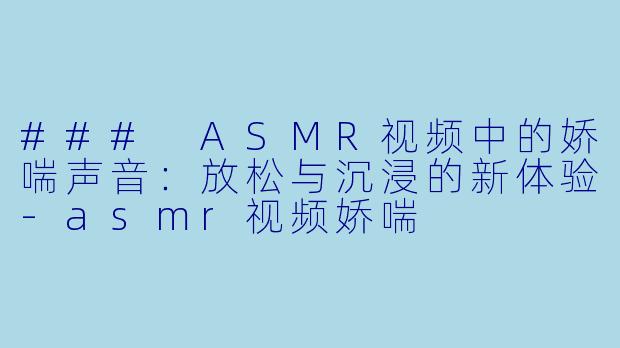 ### ASMR视频中的娇喘声音：放松与沉浸的新体验-asmr视频娇喘