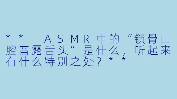 ** ASMR中的“锁骨口腔音露舌头”是什么,听起来有什么特别之处?**