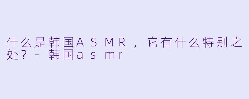 什么是韩国ASMR,它有什么特别之处?