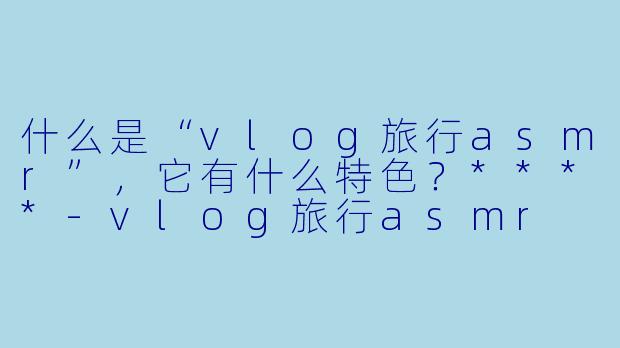 什么是“vlog旅行asmr”,它有什么特色?****