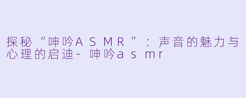探秘“呻吟ASMR”：声音的魅力与心理的启迪-呻吟asmr