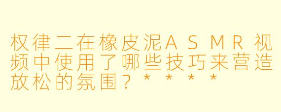 权律二在橡皮泥ASMR视频中使用了哪些技巧来营造放松的氛围?****