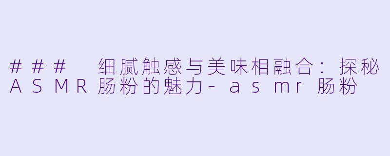### 细腻触感与美味相融合：探秘ASMR肠粉的魅力-asmr肠粉