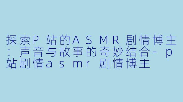 探索P站的ASMR剧情博主：声音与故事的奇妙结合-p站剧情asmr剧情博主