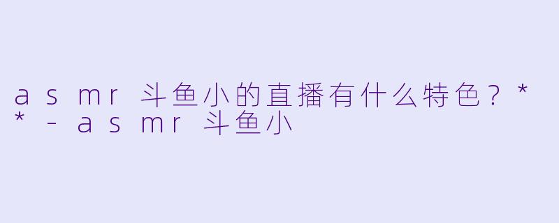 asmr斗鱼小的直播有什么特色?**