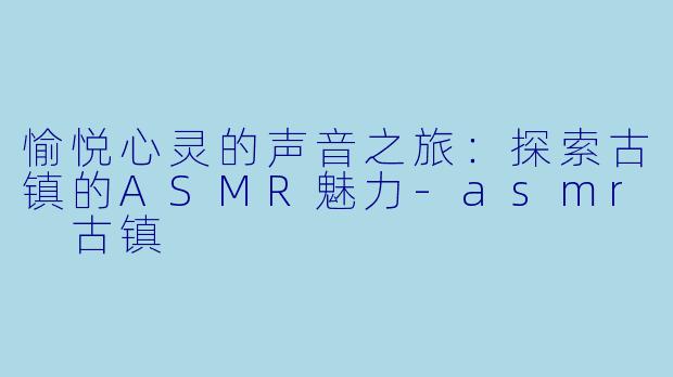 愉悦心灵的声音之旅：探索古镇的ASMR魅力-asmr 古镇