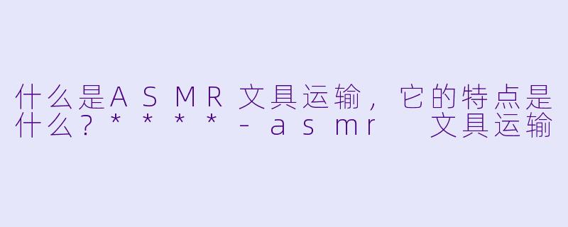 什么是ASMR文具运输,它的特点是什么?****