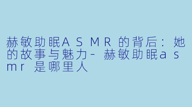 赫敏助眠ASMR的背后：她的故事与魅力-赫敏助眠asmr是哪里人