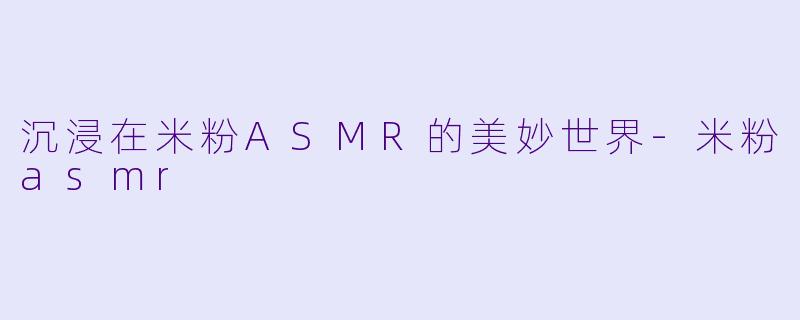 沉浸在米粉ASMR的美妙世界-米粉asmr
