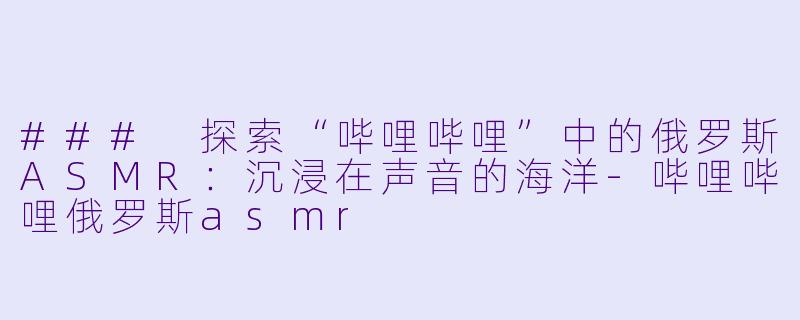 ### 探索“哔哩哔哩”中的俄罗斯ASMR：沉浸在声音的海洋-哔哩哔哩俄罗斯asmr