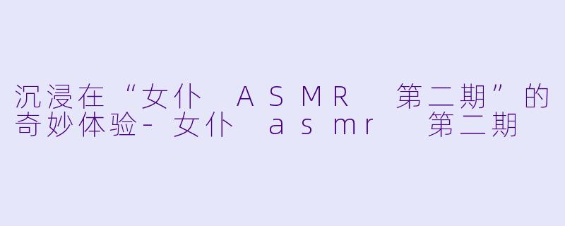 沉浸在“女仆 ASMR 第二期”的奇妙体验-女仆 asmr 第二期