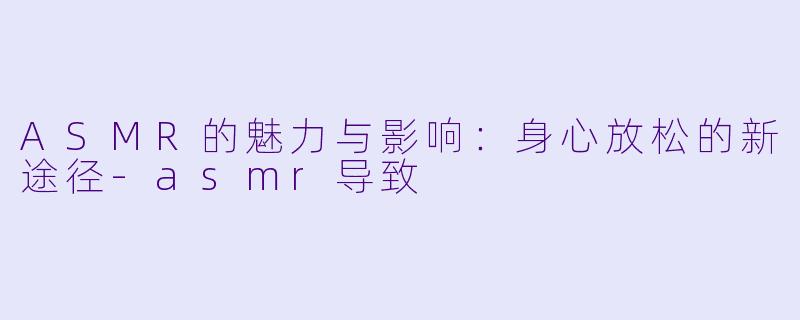 ASMR的魅力与影响：身心放松的新途径-asmr导致