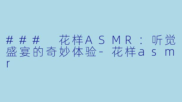 ### 花样ASMR：听觉盛宴的奇妙体验-花样asmr