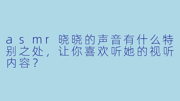 asmr晓晓的声音有什么特别之处,让你喜欢听她的视听内容?