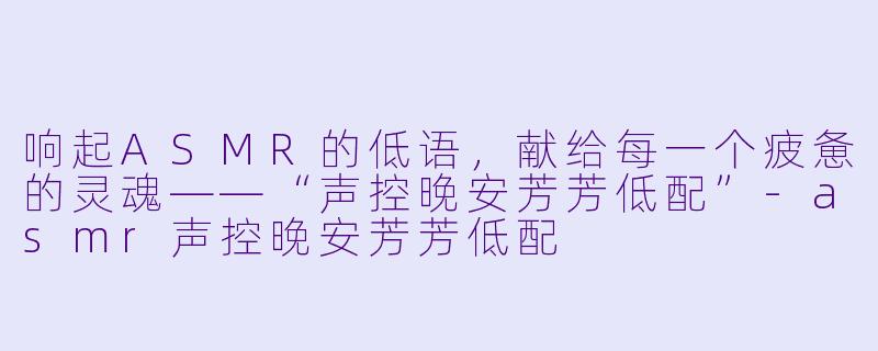 响起ASMR的低语，献给每一个疲惫的灵魂——“声控晚安芳芳低配”-asmr声控晚安芳芳低配