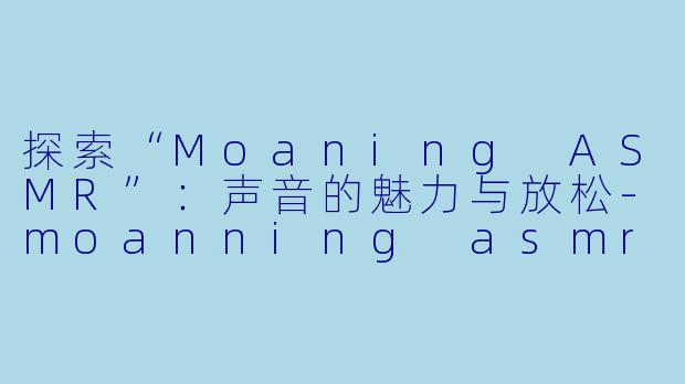 探索“Moaning ASMR”：声音的魅力与放松-moanning asmr