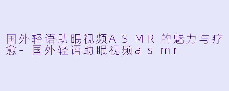 国外轻语助眠视频ASMR的魅力与疗愈