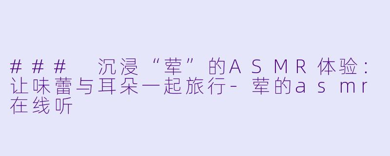 ### 沉浸“荤”的ASMR体验：让味蕾与耳朵一起旅行-荤的asmr在线听