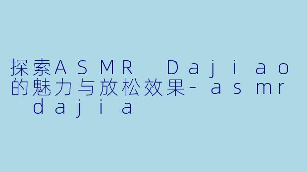 探索ASMR Dajiao的魅力与放松效果-asmr dajia