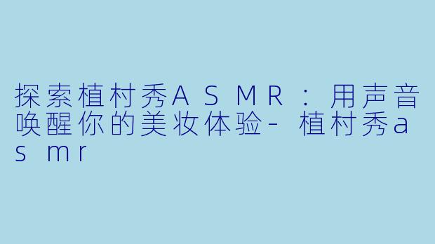 探索植村秀ASMR:用声音唤醒你的美妆体验