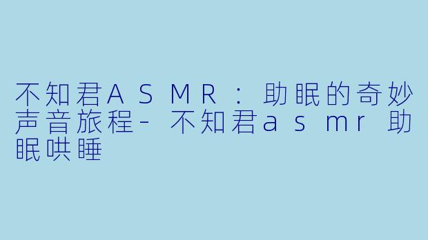不知君ASMR：助眠的奇妙声音旅程-不知君asmr助眠哄睡