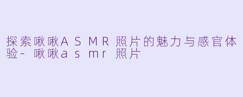 探索啾啾ASMR照片的魅力与感官体验