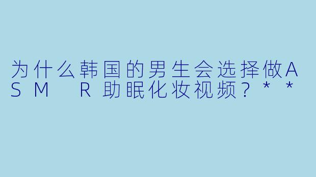 为什么韩国的男生会选择做ASM R助眠化妆视频?**