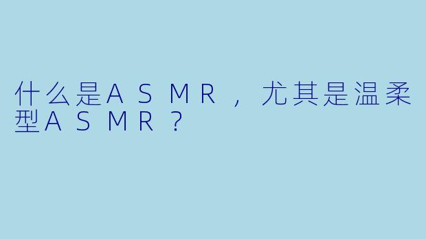 什么是ASMR,尤其是温柔型ASMR?