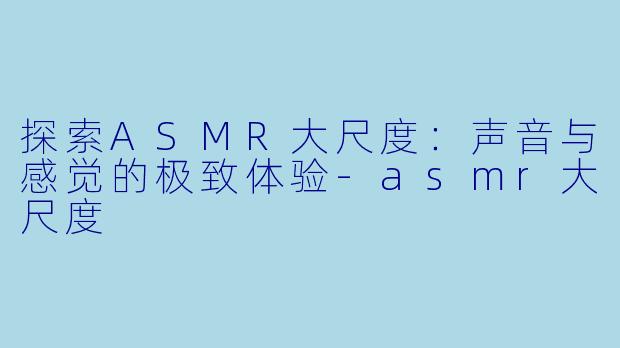 探索ASMR大尺度：声音与感觉的极致体验-asmr大尺度