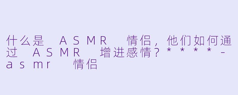 什么是 ASMR 情侣,他们如何通过 ASMR 增进感情?****