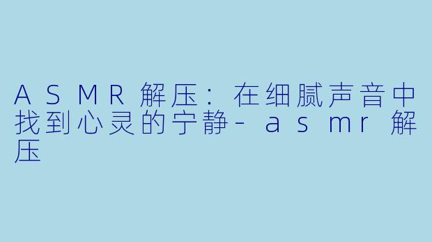 ASMR解压：在细腻声音中找到心灵的宁静-asmr解压