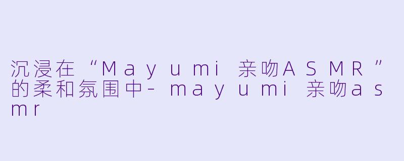 沉浸在“Mayumi亲吻ASMR”的柔和氛围中-mayumi亲吻asmr