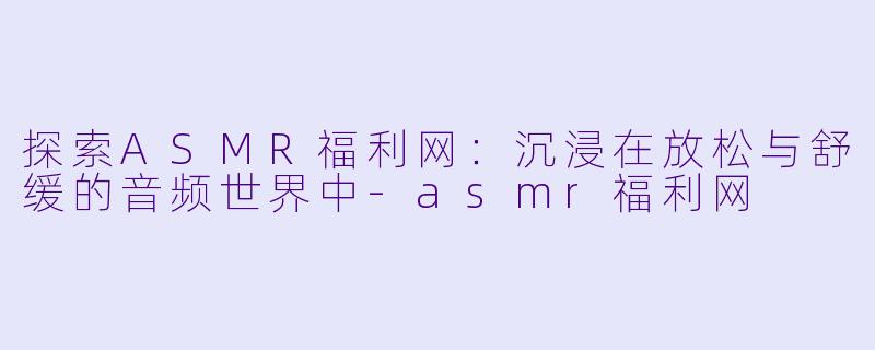探索ASMR福利网：沉浸在放松与舒缓的音频世界中-asmr福利网