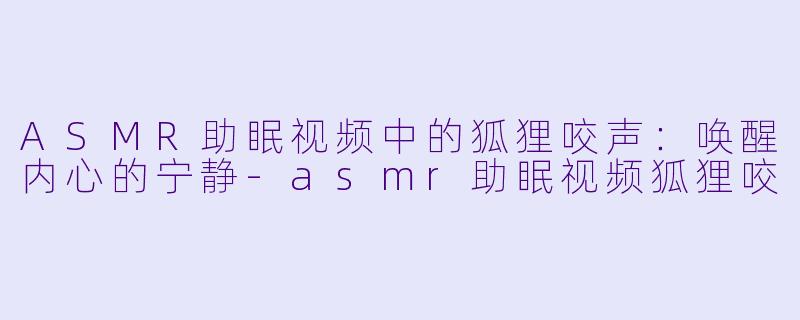 ASMR助眠视频中的狐狸咬声：唤醒内心的宁静-asmr助眠视频狐狸咬