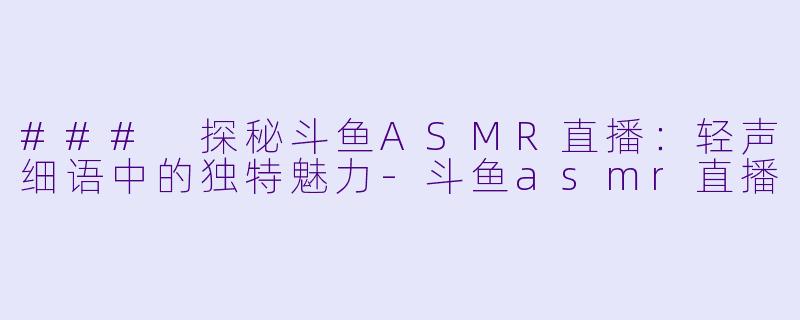 ### 探秘斗鱼ASMR直播：轻声细语中的独特魅力-斗鱼asmr直播
