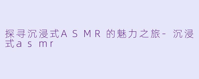 探寻沉浸式ASMR的魅力之旅-沉浸式asmr