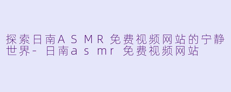 探索日南ASMR免费视频网站的宁静世界-日南asmr免费视频网站