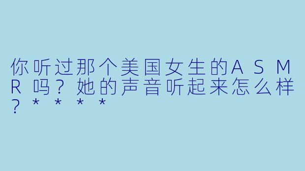 你听过那个美国女生的ASMR吗？她的声音听起来怎么样？****