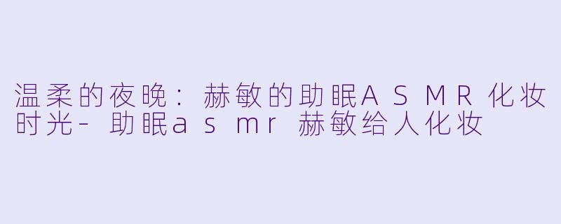 温柔的夜晚：赫敏的助眠ASMR化妆时光-助眠asmr赫敏给人化妆