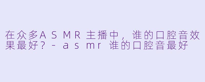 在众多ASMR主播中,谁的口腔音效果最好?